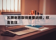 半岛体育网页版登录入口-包含瓦朗谢恩取得重要战绩，欣喜若狂的词条